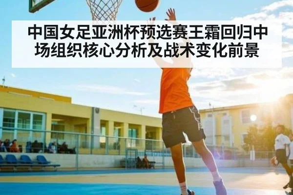 中国女足亚洲杯预选赛王霜回归中场组织核心分析及战术变化前景